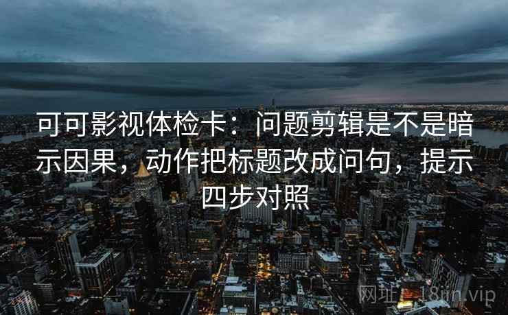 可可影视体检卡：问题剪辑是不是暗示因果，动作把标题改成问句，提示四步对照