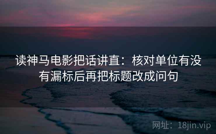读神马电影把话讲直：核对单位有没有漏标后再把标题改成问句
