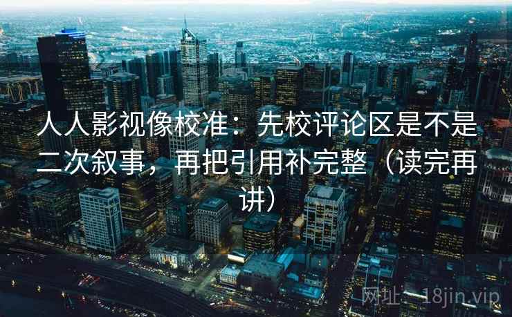 人人影视像校准：先校评论区是不是二次叙事，再把引用补完整（读完再讲）